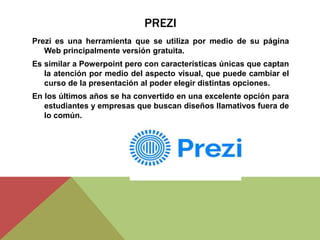 PREZI
Prezi es una herramienta que se utiliza por medio de su página
Web principalmente versión gratuita.
Es similar a Powerpoint pero con características únicas que captan
la atención por medio del aspecto visual, que puede cambiar el
curso de la presentación al poder elegir distintas opciones.
En los últimos años se ha convertido en una excelente opción para
estudiantes y empresas que buscan diseños llamativos fuera de
lo común.
 