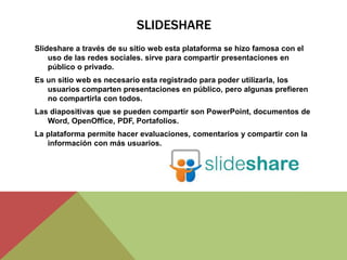 SLIDESHARE
Slideshare a través de su sitio web esta plataforma se hizo famosa con el
uso de las redes sociales. sirve para compartir presentaciones en
público o privado.
Es un sitio web es necesario esta registrado para poder utilizarla, los
usuarios comparten presentaciones en público, pero algunas prefieren
no compartirla con todos.
Las diapositivas que se pueden compartir son PowerPoint, documentos de
Word, OpenOffice, PDF, Portafolios.
La plataforma permite hacer evaluaciones, comentarios y compartir con la
información con más usuarios.
 