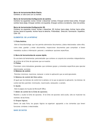 10
Barra de herramientas Modo Diseño.
Contiene un sólo icono con su nombre.
Barra de herramientas Configuración de sombra.
Contiene los siguientes iconos: Activar o desactivar sombra, Empujar sombra hacia arriba, Empujar
sombra hacia abajo, Empujar sombra a la izquierda, Empujar sombra a la derecha, Color de sombra.
Barra de herramientas Configuración 3D.
Contiene los siguientes iconos: Activar o desactivar 3D, Inclinar hacia abajo, Inclinar hacia arriba,
Inclinar hacia la izquierda, Inclinar hacia la derecha, Profundidad, Dirección, Iluminación, Superficie,
Color 3D.
ELEMENTOS DE LA INTERFAZ
1. Ficha Archivo.
Abre la Vista Backstage, que nos permite administrar documentos y datos relacionados sobre ellos,
como crear, guardar y enviar documentos, inspeccionar documentos para comprobar si tienen
metadatos ocultos o información personal, o establecer opciones específicas.
2. Barra de herramientas de acceso rápido.
Es una barra de herramientas personalizable que contiene un conjunto de comandos independientes
de la ficha de la Cinta de opciones que se muestra.
3. Fichas.
Funcionan como indicadores generales que contienen grupos y comandos específicos para ejecutar
determinadas acciones.
4. Botones de control.
Permiten minimizar, maximizar, restaurar o cerrar la aplicación que se está ejecutando.
5. Botones de control del libro activo.
Al igual que los botones de control de la ventana en la que se ejecuta la aplicación, los botones de
control del libro permiten minimizarlo, maximizarlo, restaurarlo o cerrarlo.
6. Ayuda:
Abre la página de Ayuda de Microsoft Office.
7. Botón de control de la Cinta de opciones.
Muestra u oculta la Cinta de opciones. Si la Cinta de opciones está oculta, sólo se mues tran los
nombres de las fichas.
8. Grupos lógicos.
Dentro de cada ficha, los grupos lógicos se organizan agrupando a los comandos que tienen
funciones similares o relacionadas.
BASE DE DATOS
 