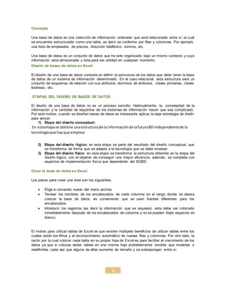 11
Concepto
Una base de datos es una colección de información ordenada que está relacionada entre sí, la cual
se encuentra estructurada como una tabla, es decir se conforma por filas y columnas. Por ejemplo,
una lista de empleados, de precios, dirección telefónico, nomina, etc.
Una base de datos es un conjunto de datos que ha sido organizado bajo un mismo contexto y cuya
información esta almacenada y lista para ser utilidad en cualquier momento.
Diseño de bases de datos en Excel
El diseño de una base de datos consiste en definir la estructura de los datos que debe tener la base
de datos de un sistema de información determinado. En el caso relacional, esta estructura será un
conjunto de esquemas de relación con sus atributos, dominios de atributos, claves primarias, claves
foráneas, etc.
.ETAPAS DEL DISEÑO DE BASES DE DATOS
El diseño de una base de datos no es un proceso sencillo. Habitualmente, la complejidad de la
información y la cantidad de requisitos de los sistemas de información hacen que sea complicado.
Por este motivo, cuando se diseñan bases de datos es interesante aplicar la vieja estrategia de dividir
para vencer.
1) Etapa del diseño conceptual:
En estaetapase obtiene unaestructurade la informaciónde lafuturaBD independientede la
tecnologíaque hayque emplear
2) Etapa del diseño lógico: en esta etapa se parte del resultado del diseño conceptual, que
se transforma de forma que se adapte a la tecnología que se debe emplear.
3) Etapa del diseño físico: en esta etapa se transforma la estructura obtenida en la etapa del
diseño lógico, con el objetivo de conseguir una mayor eficiencia; además, se completa con
aspectos de implementación física que dependerán del SGBD.
Crear la base de datos en Excel.
Los pasos para crear una lista son los siguientes.
 Elige e comando nuevo del menú archivo.
 Teclear los nombres de los encabezados de cada columna en el rango donde se desea
colocar la base de datos, es conveniente que se usen fuentes diferentes para los
encabezados.
 Introducir los registros (es decir la información que se requiere), esta debe ser colocada
inmediatamente después de los encabezados de columna y no se pueden dejar espacios en
blanco.
El motivo para utilizar tablas de Excel es que existen múltiples beneficios de utilizar tablas entre los
cuales están los filtros y el reconocimiento automático de nuevas filas y columnas. Por otro lado, la
razón por la cual colocar cada tabla en su propia hoja de Excel es para facilitar el crecimiento de los
datos ya que si colocas varias tablas en una misma hoja probablemente tendrás que moverlas o
redefinirlas cada vez que alguna de ellas aumente de tamaño y se sobrepongan entre sí.
 