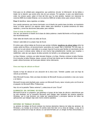 15
Este paso es de utilidad para asegurarnos que podremos vincular la información de las tablas a
través de la relación que existe entre dos de sus campos. Por ejemplo, si para una determinada
orden de compra quiero saber el título del libro que ha sido vendido, bastará con relacionar la
columna ISBN de la tabla Órdenes con la columna ISBN de la tabla Libros para conocer el título.
Paso 5: Identificar datos repetidos en tablas
Aun cuando pensemos que hemos terminado con el diseño de nuestra base de datos, es importante
hacer un breve ejercicio con algunos datos reales para identificar la posible existencia de datos
repetidos y tomar las decisiones adecuadas para evitarlos.
Crear la base de datos en Excel
Una vez que tenemos el diseño de la base de datos podemos crearla fácilmente en Excel siguiendo
dos recomendaciones:
Cada tabla del diseño será una tabla de Excel.
Colocar cada tabla en su propia hoja de Excel.
El motivo para utilizar tablas de Excel es que existen múltiples beneficios de utilizar tablas entre los
cuales están los filtros y el reconocimiento automático de nuevas filas y columnas. Por otro lado, la
razón por la cual colocar cada tabla en su propia hoja de Excel es para facilitar el crecimiento de los
datos ya que si colocas varias tablas en una misma hoja probablemente tendrás que moverlas o
redefinirlas cada vez que alguna de ellas aumente de tamaño y se sobrepongan entre sí.
La Hoja Ordenes: contiene una tabla llamada Ordenes y la Hoja. Clientes contiene la tabla Clientes.
Si al consultar la tabla Órdenes deseo conocer el Email del cliente que ha efectuado dicha compra,
puedo utilizar funciones de Excel para obtener dicha información.
Crea una hoja de cálculo en Excel
Guarda la hoja de cálculo en una ubicación de tu disco duro. También puedes usar una hoja de
cálculo ya existente.
Abre Microsoft Access. Abre una base de datos de Microsoft Access ya existente o crea una nueva
y en blanco.
Microsoft Access está diseñado para usarse con Microsoft Excel y viene incluido junto con Excel en
el paquete de Microsoft Office Professional.
Haz clic en la pestaña "Datos externos" y selecciona el ícono "Excel"
ELEMENTOS DEL ENTORNO DE EXCEL
Microsoft Excel es un programa que pertenece al grupo de las hojas de cálculo o electrónicas que
ha sido diseñado por la compañía Microsoft para trabajar baja ambiente del sistema operativo
Windows, por lo cual funciona con todas las características y principios básicos de todas las
aplicaciones que trabajan bajo este mismo sistema operativo.
.
ENTORNO DE TRABAJO DE EXCEL
La ventana de trabajo de Excel contiene los mismos elementos básicos de todas las ventanas de
Windows y su manejo es el mismo. El cambio está más bien en su área de trabajo, o sea, en la
estructura central de la hoja de cálculo, la cual está formada por un arreglo de filas (horizontales) y
 