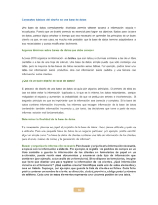 18
Conceptos básicos del diseño de una base de datos
Una base de datos correctamente diseñada permite obtener acceso a información exacta y
actualizada. Puesto que un diseño correcto es esencial para lograr los objetivos fijados para la base
de datos, parece lógico emplear el tiempo que sea necesario en aprender los principios de un buen
diseño ya que, en ese caso, es mucho más probable que la base de datos termine adaptándose a
sus necesidades y pueda modificarse fácilmente.
Algunos términos sobre bases de datos que debe conocer
Access 2010 organiza la información en tablas, que son listas y columnas similares a las de un libro
contable o a las de una hoja de cálculo. Una base de datos simple puede que sólo contenga una
tabla, pero la mayoría de las bases de datos necesitan varias tablas. Por ejemplo, podría tener una
tabla con información sobre productos, otra con información sobre pedidos y una tercera con
información sobre clientes.
¿Qué es un buen diseño de base de datos?
El proceso de diseño de una base de datos se guía por algunos principios. El primero de ellos es
que se debe evitar la información duplicada o, lo que es lo mismo, los datos redundantes, porque
malgastan el espacio y aumentan la probabilidad de que se produzcan errores e incoherencias. El
segundo principio es que es importante que la información sea correcta y completa. Si la base de
datos contiene información incorrecta, los informes que recogen información de la base de datos
contendrán también información incorrecta y, por tanto, las decisiones que tome a partir de esos
informes estarán mal fundamentadas.
Determinar la finalidad de la base de datos
Es conveniente plasmar en papel el propósito de la base de datos: cómo piensa utilizarla y quién va
a utilizarla. Para una pequeña base de datos de un negocio particular, por ejemplo, podría escribir
algo tan simple como "La base de datos de clientes contiene una lista de información de los clientes
para el envío masivo de correo y la generación de informes".
Buscar y organizarla información necesaria Para buscar y organizar la información necesaria,
empiece con la información existente. Por ejemplo, si registra los pedidos de compra en un
libro contable o guarda la información de los clientes en formularios de papel en un
archivador, puede reunir esos documentos y enumerar cada tipo de información que
contienen (por ejemplo, cada casilla de un formulario). Si no dispone de formularios, imagine
que tiene que diseñar uno para registrar la información de los clientes. ¿Qué información
incluiría en el formulario? ¿Qué casillas crearía? Identifique cada uno de estos elementos y
cree un listado. Suponga, por ejemplo, que guarda la lista de clientes en fichas. Cada ficha
podría contener un nombre de cliente, su dirección, ciudad, provincia, código postal y número
de teléfono. Cada uno de estos elementos representa una columna posible de una tabla.
 