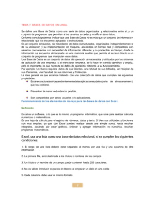 2
TEMA 7. BASES DE DATOS EN LINEA.
Se define una Base de Datos como una serie de datos organizados y relacionados entre sí, y un
conjunto de programas que permitan a los usuarios acceder y modificar esos datos.
De forma sencilla podemos indicar que una Base de Datos no es más que un conjunto de información
relacionada que se encuentra agrupada o estructurada.
Es un conjunto exhaustivo, no redundante de datos estructurados, organizados independientemente
de su utilización y su implementación en máquina, accesibles en tiempo real y compatibles con
usuarios concurrentes con necesidad de información diferente y no predecible en tiempo; donde la
información se encuentra almacenada en una memoria auxiliar que permite el acceso directo a un
conjunto de programas que manipulan esos datos.
Una Base de Datos es un conjunto de datos de operación almacenados y utilizados por los sistemas
de aplicación de una empresa, y al mencionar empresa, se lo hace en sentido genérico y amplio,
pero lo importante es que necesita de datos de operación referente a su funcionamiento.
Por ejemplo: Un Banco requiere datos de sus Clientes, una Mutual de sus Afiliados, un Hospital de
sus Pacientes, una Facultad de sus Alumnos y Profesores.
La idea general es que estamos tratando con una colección de datos que cumplen las siguientes
propiedades:
Estánestructuradosindependientementedelasaplicacionesydelsoporte de almacenamiento
que los contiene.
Presentan la menor redundancia posible.
Son compartidos por varios usuarios y/o aplicaciones.
Funcionamiento de los elementos de manejo para las bases de datos con Excel.
Definición
Excel es un software, o lo que es lo mismo un programa informático, que sirve para realizar cálculos
numéricos o matemáticos.
Es una hoja de cálculo para el registro de números, datos y texto. Si bien sus utilidades y funciones
son muy amplias, ya que con Excel puedes realizar desde una simple suma, hasta resolver
integrales, pasando por crear gráficos, ordenar y agregar información no numérica, resolver
programas matemáticos.
Excel, usa una lista como una base de datos relacional, si se cumplen las siguientes
condiciones:
1. El rango de una lista deberá estar separado al menos por una fila y una columna de otra
información
2. La primera fila, está destinada a los títulos o nombres de los campos
3. Un título o un nombre de un campo puede contener hasta 255 caracteres.
4. No es válido introducir espacios en blanco al empezar un dato en una celda
5. Cada columna debe usar el mismo formato
 