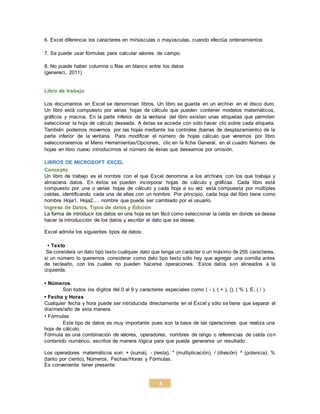 3
6. Excel diferencia los caracteres en minúsculas o mayúsculas, cuando efectúa ordenamientos
7. Se puede usar fórmulas para calcular valores de campo.
8. No puede haber columna o filas en blanco entre los datos
(genereci, 2011)
Libro de trabajo
Los documentos en Excel se denominan libros. Un libro se guarda en un archivo en el disco duro.
Un libro está compuesto por varias hojas de cálculo que pueden contener modelos matemáticos,
gráficos y macros. En la parte inferior de la ventana del libro existen unas etiquetas que permiten
seleccionar la hoja de cálculo deseada. A éstas se accede con sólo hacer clic sobre cada etiqueta.
También podemos movernos por las hojas mediante los controles (barras de desplazamiento) de la
parte inferior de la ventana. Para modificar el número de hojas cálculo que veremos por libro
seleccionaremos el Menú Herramientas/Opciones, clic en la ficha General, en el cuadro Número de
hojas en libro nuevo introducimos el número de éstas que deseamos por omisión.
LIBROS DE MICROSOFT EXCEL
Concepto
Un libro de trabajo es el nombre con el que Excel denomina a los archivos con los que trabaja y
almacena datos. En éstos se pueden incorporar hojas de cálculo y gráficas. Cada libro está
compuesto por una o varias hojas de cálculo y cada hoja a su vez está compuesta por múltiples
celdas, identificando cada una de ellas con un nombre. Por principio, cada hoja del libro tiene como
nombre Hoja1, Hoja2,... nombre que puede ser cambiado por el usuario.
Ingreso de Datos, Tipos de datos y Edición
La forma de introducir los datos en una hoja es tan fácil como seleccionar la celda en donde se desea
hacer la introducción de los datos y escribir el dato que se desee.
.
Excel admite los siguientes tipos de datos:
• Texto
Se considera un dato tipo texto cualquier dato que tenga un carácter o un máximo de 255 caracteres,
si un número lo queremos considerar como dato tipo texto sólo hay que agregar una comilla antes
de teclearlo, con los cuales no pueden hacerse operaciones. Estos datos son alineados a la
izquierda.
• Números
Son todos los dígitos del 0 al 9 y caracteres especiales como ( - ), ( + ), (), ( % ), E, ( / ).
• Fecha y Horas
Cualquier fecha y hora puede ser introducida directamente en el Excel y sólo se tiene que separar el
día/mes/año de esta manera.
• Fórmulas
Este tipo de datos es muy importante pues son la base de las operaciones que realiza una
hoja de cálculo.
Fórmula es una combinación de valores, operadores, nombres de rango o referencias de celda con
contenido numérico, escritos de manera lógica para que pueda generarse un resultado.
Los operadores matemáticos son: + (suma), - (resta), * (multiplicación), / (división) ^ (potencia), %
(tanto por ciento), Números, Fechas/Horas y Fórmulas.
Es conveniente tener presente:
 