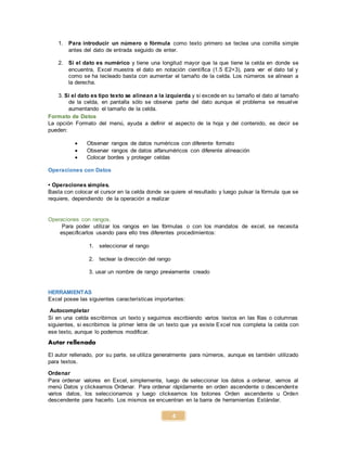 4
1. Para introducir un número o fórmula como texto primero se teclea una comilla simple
antes del dato de entrada seguido de enter.
2. Si el dato es numérico y tiene una longitud mayor que la que tiene la celda en donde se
encuentra, Excel muestra el dato en notación científica (1.5 E2+3), para ver el dato tal y
como se ha tecleado basta con aumentar el tamaño de la celda. Los números se alinean a
la derecha.
3. Si el dato es tipo texto se alinean a la izquierda y si excede en su tamaño el dato al tamaño
de la celda, en pantalla sólo se observa parte del dato aunque el problema se resuelve
aumentando el tamaño de la celda.
Formato de Datos
La opción Formato del menú, ayuda a definir el aspecto de la hoja y del contenido, es decir se
pueden:
 Observar rangos de datos numéricos con diferente formato
 Observar rangos de datos alfanuméricos con diferente alineación
 Colocar bordes y proteger celdas
Operaciones con Datos
• Operaciones simples.
Basta con colocar el cursor en la celda donde se quiere el resultado y luego pulsar la fórmula que se
requiere, dependiendo de la operación a realizar
Operaciones con rangos.
Para poder utilizar los rangos en las fórmulas o con los mandatos de excel, se necesita
especificarlos usando para ello tres diferentes procedimientos:
1. seleccionar el rango
2. teclear la dirección del rango
3. usar un nombre de rango previamente creado
HERRAMIENTAS
Excel posee las siguientes características importantes:
Autocompletar
Si en una celda escribimos un texto y seguimos escribiendo varios textos en las filas o columnas
siguientes, si escribimos la primer letra de un texto que ya existe Excel nos completa la celda con
ese texto, aunque lo podemos modificar.
Autor rellenado
El autor rellenado, por su parte, se utiliza generalmente para números, aunque es también utilizado
para textos.
Ordenar
Para ordenar valores en Excel, simplemente, luego de seleccionar los datos a ordenar, vamos al
menú Datos y clickeamos Ordenar. Para ordenar rápidamente en orden ascendente o descendente
varios datos, los seleccionamos y luego clickeamos los botones Orden ascendente u Orden
descendente para hacerlo. Los mismos se encuentran en la barra de herramientas Estándar.
 