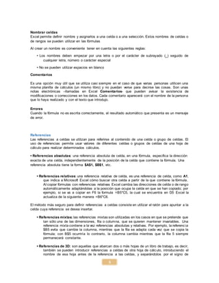 5
Nombrar celdas
Excel permite definir nombre y asignarlos a una celda o a una selección. Estos nombres de celdas o
de rangos se pueden utilizar en las fórmulas
Al crear un nombre es conveniente tener en cuenta las siguientes reglas:
• Los nombres deben empezar por una letra o por el carácter de subrayado (_) seguido de
cualquier letra, número o carácter especial
• No se pueden utilizar espacios en blanco
Comentarios
Es una opción muy útil que se utiliza casi siempre en el caso de que varias personas utilicen una
misma planilla de cálculos (un mismo libro) y no puedan verse para decirse las cosas. Son unas
notas electrónicas –llamadas en Excel Comentarios- que pueden avisar la existencia de
modificaciones o correcciones en los datos. Cada comentario aparecerá con el nombre de la persona
que lo haya realizado y con el texto que introdujo.
Errores
Cuando la fórmula no es escrita correctamente, el resultado automático que presenta es un mensaje
de error.
Referencias
Las referencias a celdas se utilizan para referirse al contenido de una celda o grupo de celdas. El
uso de referencias permite usar valores de diferentes celdas o grupos de celdas de una hoja de
cálculo para realizar determinados cálculos.
• Referencias absolutas: una referencia absoluta de celda, en una fórmula, especifica la dirección
exacta de una celda, independientemente de la posición de la celda que contiene la fórmula. Una
referencia absoluta tiene la forma $A$1, $B$1, etc.
• Referencias relativas: una referencia relativa de celda, es una referencia de celda, como A1,
que indica a Microsoft Excel cómo buscar otra celda a partir de la que contiene la fórmula.
Al copiar fórmulas con referencias relativas Excel cambia las direcciones de celda o de rango
automáticamente adaptándolas a la posición que ocupa la celda en que se han copiado; por
ejemplo, si se va a copiar en F6 la formula =B5*C5, la cual se encuentra en D5 Excel la
actualiza de la siguiente manera =B6*C6.
El método más seguro para definir referencias a celdas consiste en utilizar el ratón para apuntar a la
celda cuya referencia se desea insertar.
• Referencias mixtas: las referencias mixtas son utilizadas en los casos en que se pretende que
tan sólo una de las dimensiones, fila o columna, que se quieren mantener invariables. Una
referencia mixta contiene a la vez referencias absolutas y relativas. Por ejemplo, la referencia
$B5 evita que cambie la columna, mientras que la fila se adapta cada vez que se copia la
fórmula; con B$5 ocurriría lo contrario, la columna cambia mientras que la fila 5 siempre
permanecerá constante.
• Referencias de 3D: son aquellas que abarcan dos o más hojas de un libro de trabajo, es decir,
también se pueden introducir referencias a celdas de otra hoja de cálculo, introduciendo el
nombre de esa hoja antes de la referencia a las celdas, y separándolos por el signo de
 