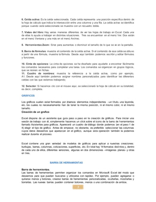 7
6. Celda activa: Es la celda seleccionada. Cada celda representa una posición específica dentro de
la hoja de cálculo que indica la intersección entre una columna y una fila. La celda activa se identifica
porque cuando está seleccionada se muestra con un recuadro doble.
7. Vistas del libro: Hay varias maneras diferentes de ver las hojas de trabajo en Excel. Cada una
de ellas lo ayuda a trabajar en distintas situaciones. Tres se encuentran en el menú Ver. Dos están
en el menú Ventana y una más en el menú Archivo.
8. Herramientas Zoom: Sirve para aumentas o disminuir el tamaño de lo que se ve en la pantalla.
9. Barra de fórmulas: muestra el contenido de la celda activa. Si el contenido de esa celda se obtuvo
a partir de una fórmula, muestra la fórmula. Desde aquí también podemos escribir y editar fórmulas
y funciones.
10. Cinta de opciones: La cinta de opciones se ha diseñado para ayudarle a encontrar fácilmente
los comandos necesarios para completar una tarea. Los comandos se organizan en grupos lógicos,
que se reúnen en fichas.
11. Cuadro de nombres: muestra la referencia a la celda activa, como por ejemplo,
A1. Desde aquí también podemos asignar nombres personalizados para identificar las diferentes
celdas con las que estemos trabajando.
12. Selector: Si hacemos clic con el mouse aquí, se seleccionará la hoja de cálculo en su totalidad,
es decir, completa.
GRÁFICOS
Los gráficos suelen estar formados por diversos elementos independientes –un título, una leyenda,
etc. los cuales no necesariamente han de tener la misma posición, ni el mismo color, ni el mismo
tamaño.
Creación de un grafico
Excel dispone de un asistente que guía paso a paso en la creación de gráficos. Para iniciar una
sesión de trabajo con él, simplemente hacemos un click sobre el icono de la barra de herramientas
llamado Asistentes para gráficos. Aparecerá un cuadro de diálogo donde podemos (en el paso 1 de
4) elegir el tipo de gráfico. Antes de empezar, no obstante, es preferible seleccionar las columnas
cuyos datos deseamos que aparezcan en el gráfico, aunque esta operación también la podemos
realizar durante el proceso.
Excel contiene una gran variedad de modelos de gráficos para aplicar a nuestras creaciones:
burbujas, barras, columnas, cotizaciones, superficies, etc. En total hay 14 formatos distintos y, dentro
de cada uno de ellos, diferentes versiones, algunas en dos dimensiones –imágenes planas- y otras
en tres.
BARRA DE HERRAMIENTAS
Barra de herramientas.
Las barras de herramientas permiten organizar los comandos en Microsoft Excel del modo que
deseemos para que puedan buscarse y utilizarse con rapidez. Por ejemplo, pueden agregarse o
quitarse menús y botones, crearse barras de herramientas personalizadas, ocultarlas, mostrarlas y
borrarlas. Las nuevas barras pueden contener botones, menús o una combinación de ambos.
 