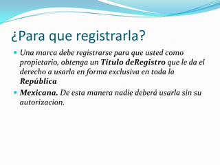 ¿Para que registrarla?
 Una marca debe registrarse para que usted como
  propietario, obtenga un Título deRegistro que le da el
  derecho a usarla en forma exclusiva en toda la
  República
 Mexicana. De esta manera nadie deberá usarla sin su
  autorizacion.
 