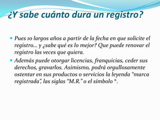 ¿Y sabe cuánto dura un registro?

 Pues 10 largos años a partir de la fecha en que solicite el
  registro… y ¿sabe qué es lo mejor? Que puede renovar el
  registro las veces que quiera.
 Además puede otorgar licencias, franquicias, ceder sus
  derechos, gravarlos. Asimismo, podrá orgullosamente
  ostentar en sus productos o servicios la leyenda “marca
  registrada”, las siglas “M.R.” o el símbolo ®.
 