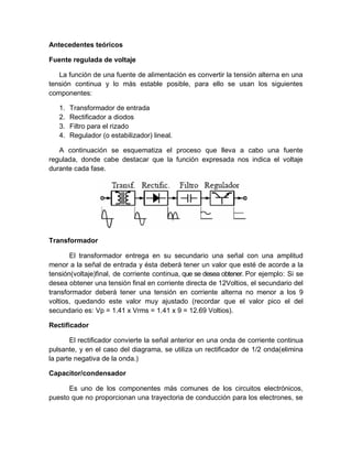 Antecedentes teóricos

Fuente regulada de voltaje

   La función de una fuente de alimentación es convertir la tensión alterna en una
tensión continua y lo más estable posible, para ello se usan los siguientes
componentes:

   1.   Transformador de entrada
   2.   Rectificador a diodos
   3.   Filtro para el rizado
   4.   Regulador (o estabilizador) lineal.

   A continuación se esquematiza el proceso que lleva a cabo una fuente
regulada, donde cabe destacar que la función expresada nos indica el voltaje
durante cada fase.




Transformador

       El transformador entrega en su secundario una señal con una amplitud
menor a la señal de entrada y ésta deberá tener un valor que esté de acorde a la
tensión(voltaje)final, de corriente continua, que se desea obtener. Por ejemplo: Si se
desea obtener una tensión final en corriente directa de 12Voltios, el secundario del
transformador deberá tener una tensión en corriente alterna no menor a los 9
voltios, quedando este valor muy ajustado (recordar que el valor pico el del
secundario es: Vp = 1.41 x Vrms = 1.41 x 9 = 12.69 Voltios).

Rectificador

       El rectificador convierte la señal anterior en una onda de corriente continua
pulsante, y en el caso del diagrama, se utiliza un rectificador de 1/2 onda(elimina
la parte negativa de la onda.)

Capacitor/condensador

      Es uno de los componentes más comunes de los circuitos electrónicos,
puesto que no proporcionan una trayectoria de conducción para los electrones, se
 