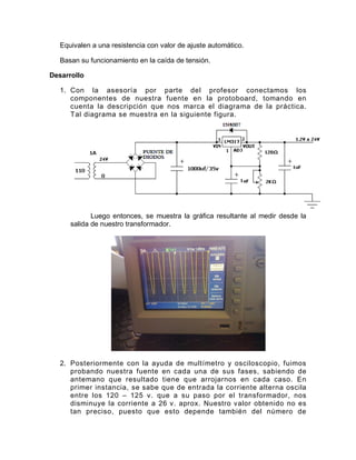 Equivalen a una resistencia con valor de ajuste automático.

   Basan su funcionamiento en la caída de tensión.

Desarrollo

   1. Con la asesoría por parte del profesor conectamos los
      componentes de nuestra fuente en la protoboard, tomando en
      cuenta la descripción que nos marca el diagrama de la práctica.
      Tal diagrama se muestra en la siguiente figura.




             Luego entonces, se muestra la gráfica resultante al medir desde la
      salida de nuestro transformador.




   2. Posteriormente con la ayuda de multímetro y osciloscopio, fuimos
      probando nuestra fuente en cada una de sus fases, sabiendo de
      antemano que resultado tiene que arrojarnos en cada caso. En
      primer instancia, se sabe que de entrada la corriente alterna oscila
      entre los 120 – 125 v. que a su paso por el transformador, nos
      disminuye la corriente a 26 v. aprox. Nuestro valor obtenido no es
      tan preciso, puesto que esto depende también del número de
 