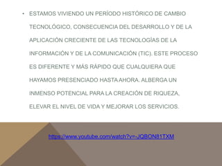 • ESTAMOS VIVIENDO UN PERÍODO HISTÓRICO DE CAMBIO 
TECNOLÓGICO, CONSECUENCIA DEL DESARROLLO Y DE LA 
APLICACIÓN CRECIENTE DE LAS TECNOLOGÍAS DE LA 
INFORMACIÓN Y DE LA COMUNICACIÓN (TIC). ESTE PROCESO 
ES DIFERENTE Y MÁS RÁPIDO QUE CUALQUIERA QUE 
HAYAMOS PRESENCIADO HASTA AHORA. ALBERGA UN 
INMENSO POTENCIAL PARA LA CREACIÓN DE RIQUEZA, 
ELEVAR EL NIVEL DE VIDA Y MEJORAR LOS SERVICIOS. 
https://www.youtube.com/watch?v=-JQBON81TXM 
 