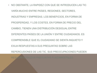 • NO OBSTANTE, LA RAPIDEZ CON QUE SE INTRODUCEN LAS TIC 
VARÍA MUCHO ENTRE PAÍSES, REGIONES, SECTORES, 
INDUSTRIAS Y EMPRESAS. LOS BENEFICIOS, EN FORMA DE 
PROSPERIDAD, Y LOS COSTES, EN FORMA DE PRECIO DEL 
CAMBIO, TIENEN UNA DISTRIBUCIÓN DESIGUAL ENTRE 
DIFERENTES PAÍSES DE LA UNIÓN Y ENTRE CIUDADANOS. ES 
COMPRENSIBLE QUE EL CIUDADANO SE SIENTA INQUIETO Y 
EXIJA RESPUESTAS A SUS PREGUNTAS SOBRE LAS 
REPERCUSIONES DE LAS TIC. SUS PREOCUPACIONES PUEDEN 
RESUMIRSE EN DOS PREGUNTAS FUNDAMENTALES: 
 