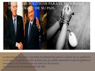 INTERESES POLÍTICOS PARA EL PROGRESO 
TECNOLÓGICO DE SU PAÍS. 
La tecnología ha sido una base fundamental para el control de un gobierno 
o un país, el gobierno solo quiere que el pueblo aprenda lo que el gobierno 
necesita o le interesa más no para un fin común. 
A continuación la explicación de ello: 
 
