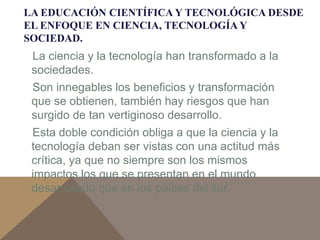 LA EDUCACIÓN CIENTÍFICA Y TECNOLÓGICA DESDE 
EL ENFOQUE EN CIENCIA, TECNOLOGÍA Y 
SOCIEDAD. 
La ciencia y la tecnología han transformado a la 
sociedades. 
Son innegables los beneficios y transformación 
que se obtienen, también hay riesgos que han 
surgido de tan vertiginoso desarrollo. 
Esta doble condición obliga a que la ciencia y la 
tecnología deban ser vistas con una actitud más 
crítica, ya que no siempre son los mismos 
impactos los que se presentan en el mundo 
desarrollado que en los países del sur. 
 
