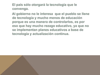 El país sólo otorgará la tecnología que le 
convenga. 
Al gobierno no le interesa que el pueblo se llene 
de tecnología y mucho menos de educación 
porque es una manera de controlarlos, es por 
eso que hay mucho rezago educativo, ya que no 
se implementan planes educativos a base de 
tecnología y actualización continua. 
 