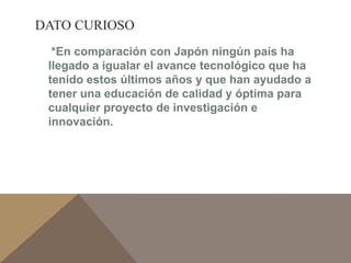 DATO CURIOSO 
*En comparación con Japón ningún país ha 
llegado a igualar el avance tecnológico que ha 
tenido estos últimos años y que han ayudado a 
tener una educación de calidad y óptima para 
cualquier proyecto de investigación e 
innovación. 
 