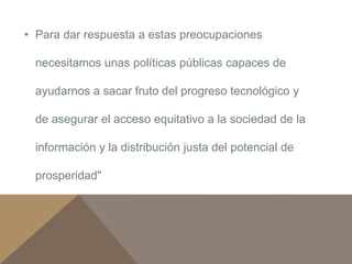 • Para dar respuesta a estas preocupaciones 
necesitamos unas políticas públicas capaces de 
ayudarnos a sacar fruto del progreso tecnológico y 
de asegurar el acceso equitativo a la sociedad de la 
información y la distribución justa del potencial de 
prosperidad" 
 