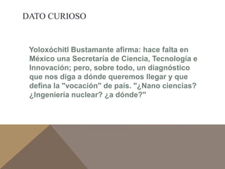 DATO CURIOSO 
Yoloxóchitl Bustamante afirma: hace falta en 
México una Secretaría de Ciencia, Tecnología e 
Innovación; pero, sobre todo, un diagnóstico 
que nos diga a dónde queremos llegar y que 
defina la "vocación" de país. "¿Nano ciencias? 
¿Ingeniería nuclear? ¿a dónde?" 
 