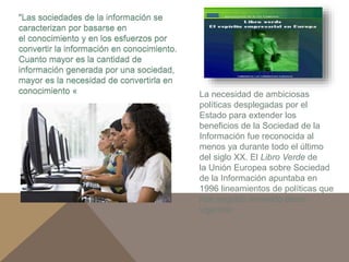 La necesidad de ambiciosas 
políticas desplegadas por el 
Estado para extender los 
beneficios de la Sociedad de la 
Información fue reconocida al 
menos ya durante todo el último 
del siglo XX. El Libro Verde de 
la Unión Europea sobre Sociedad 
de la Información apuntaba en 
1996 lineamientos de políticas que 
han seguido teniendo plena 
vigencia: 
"Las sociedades de la información se 
caracterizan por basarse en 
el conocimiento y en los esfuerzos por 
convertir la información en conocimiento. 
Cuanto mayor es la cantidad de 
información generada por una sociedad, 
mayor es la necesidad de convertirla en 
conocimiento « 
 