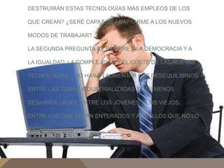 DESTRUIRÁN ESTAS TECNOLOGÍAS MÁS EMPLEOS DE LOS 
QUE CREAN? ¿SERÉ CAPAZ DE ADAPTARME A LOS NUEVOS 
MODOS DE TRABAJAR? 
LA SEGUNDA PREGUNTA SE REFIERE A LA DEMOCRACIA Y A 
LA IGUALDAD: LA COMPLEJIDAD Y EL COSTE DE LAS NUEVAS 
TECNOLOGÍAS, ¿NO HARÁN AUMENTAR LOS DESEQUILIBRIOS 
ENTRE LAS ZONAS INDUSTRIALIZADAS Y LAS MENOS 
DESARROLLADAS, ENTRE LOS JÓVENES Y LOS VIEJOS, 
ENTRE LOS QUE ESTÁN ENTERADOS Y AQUELLOS QUE NO LO 
ESTÁN? 
 