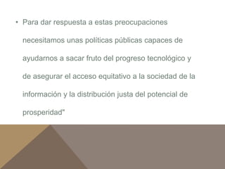 • Para dar respuesta a estas preocupaciones 
necesitamos unas políticas públicas capaces de 
ayudarnos a sacar fruto del progreso tecnológico y 
de asegurar el acceso equitativo a la sociedad de la 
información y la distribución justa del potencial de 
prosperidad" 
 