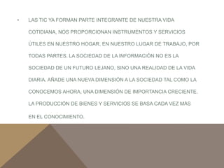• LAS TIC YA FORMAN PARTE INTEGRANTE DE NUESTRA VIDA 
COTIDIANA, NOS PROPORCIONAN INSTRUMENTOS Y SERVICIOS 
ÚTILES EN NUESTRO HOGAR, EN NUESTRO LUGAR DE TRABAJO, POR 
TODAS PARTES. LA SOCIEDAD DE LA INFORMACIÓN NO ES LA 
SOCIEDAD DE UN FUTURO LEJANO, SINO UNA REALIDAD DE LA VIDA 
DIARIA. AÑADE UNA NUEVA DIMENSIÓN A LA SOCIEDAD TAL COMO LA 
CONOCEMOS AHORA, UNA DIMENSIÓN DE IMPORTANCIA CRECIENTE. 
LA PRODUCCIÓN DE BIENES Y SERVICIOS SE BASA CADA VEZ MÁS 
EN EL CONOCIMIENTO. 
 