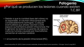 ¿Por qué se producen las lesiones cuando existen
T.C.B?
• Debido a que la cavidad ósea del cráneo no
es expansible, el volumen intracraneal está
considerablemente restringido. Cualquier
eventualidad que añada volumen a este
espacio aumentará la presión intracraneal. Por
lo general, las lesiones ocupantes de espacio,
como los tumores causado por traumatismos
aumentan el volumen cerebral.
• = el aumento de la presión intracraneal (PIC).
Mawr Avenue Bryn W. (2012). Sobre tumores cerebrales. American Brain Tumor assosiation. Chicago. Tomo 3. pag 28-57.
Patogenia
 