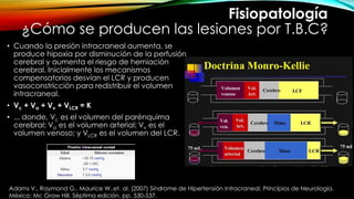 ¿Cómo se producen las lesiones por T.B.C?
• Cuando la presión intracraneal aumenta, se
produce hipoxia por disminución de la perfusión
cerebral y aumenta el riesgo de herniación
cerebral. Inicialmente los mecanismos
compensatorios desvían el LCR y producen
vasoconstricción para redistribuir el volumen
intracraneal.
• Vc + Va + Vv + VLCR = K
• ... donde, Vc es el volumen del parénquima
cerebral; Va es el volumen arterial; Vv es el
volumen venoso; y VLCR es el volumen del LCR.
Fisiopatología
Adams V., Raymond G., Maurice W.,et. al. (2007) Síndrome de Hipertensión Intracraneal. Principios de Neurología.
México: Mc Graw Hill. Séptima edición. pp. 530-537.
 
