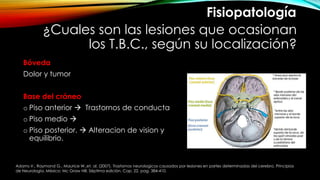 ¿Cuales son las lesiones que ocasionan
los T.B.C., según su localización?
Bóveda
Dolor y tumor
Base del cráneo
o Piso anterior  Trastornos de conducta
o Piso medio 
o Piso posterior.  Alteracion de vision y
equilibrio.
Fisiopatología
Adams V., Raymond G., Maurice W.,et. al. (2007). Trastornos neurologicos causados por lesiones en partes determinadas del cerebro. Principios
de Neurología. México: Mc Graw Hill. Séptima edición. Cap. 22. pag. 384-410.
 