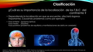 ¿Cuál es su importancia de la localización de los T.B.C del
continente ?
• Dependiendo la localización en que se encuentre, afectará órganos
importantes. Causando problemas como por ejemplo:
• Fosa anterior (quiasma óptico)
Fosa media (hipófisis)
Fosa posterior (problemas de equilibrio y manifestaciones de daño en cerebelo)
Clasificación
Adams V., Raymond G., Maurice W.,et. al. (2007). Trastornos neurologicos causados por lesiones en partes determinadas del cerebro. Principios de
Neurología. México: Mc Graw Hill. Séptima edición. Cap. 22. pag. 384-410.
 