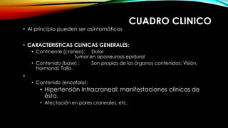 CUADRO CLINICO
• Al principio pueden ser asintomáticos
• CARACTERISTICAS CLINICAS GENERALES:
• Continente (craneo): Dolor
Tumor en aponeurosis epidural
• Contenido (base) : Son propias de los órganos contenidos: Visión,
Hormonal, Tallo .
•
• Contenido (encefalo):
• Hipertensión Intracraneal: manifestaciones clínicas de
ésta.
• Afectación en pares craneales, etc.
 