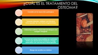 ¿CUÁL ES EL TRATAMIENTO DEL
OSTEOMA?
Consiste en la resección quirúrgica
Tumores latentes: extirpar con técnica
intracapsular de una forma fragmentada
Osteomas activos: resección en bloque con
margen marginal
Tumores en zonas inaccesibles se controlan
hasta que alcancen la madurez y luego
resecarlos con una técnica intracapsular
Riesgo de recidiva es mínimo
 