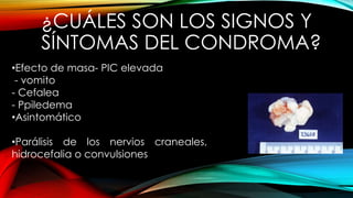 ¿CUÁLES SON LOS SIGNOS Y
SÍNTOMAS DEL CONDROMA?
•Efecto de masa- PIC elevada
- vomito
- Cefalea
- Ppiledema
•Asintomático
•Parálisis de los nervios craneales,
hidrocefalia o convulsiones
 