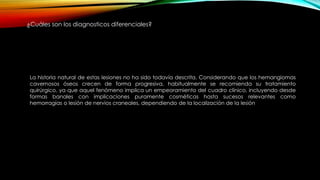 La historia natural de estas lesiones no ha sido todavía descrita. Considerando que los hemangiomas
cavernosos óseos crecen de forma progresiva, habitualmente se recomienda su tratamiento
quirúrgico, ya que aquel fenómeno implica un empeoramiento del cuadro clínico, incluyendo desde
formas banales con implicaciones puramente cosméticas hasta sucesos relevantes como
hemorragias o lesión de nervios craneales, dependiendo de la localización de la lesión
¿Cuáles son los diagnosticos diferenciales?
 