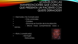 ¿CUÁLES SON LAS
MANIFESTACIONES QUE CLÍNICAS
QUE PRESENTA UN PACIENTE CON
QUISTE DERMOIDE?
• + Dermoide ( No Complicado):
• - Crisis comiciales
• - Cefalea
• - Síntomas en función de la localización.
• - Efecto masa comprimiendo vasos y
nervios.
• + Roto ( complicado):
• - Meningitis
Hidrocefalia
 