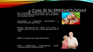 ¿ CUAL ES SU EPIDEMIOLOGIA?• Las neoplasias intracraneales son, después
de las leucemias los procesos mas frecuentes
en la edad infantil
• Asociados a síndromes hereditarios o
enfermedades genéticas
• Mayor frecuencia en niños 5-14 años y
adultos entre la quinta y sexta década de la
vida
• 80% en adultos son supratentoriales
• Niños distribución homogénea entre
supratentorial e infratentorial
 