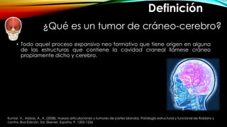 ¿Qué es un tumor de cráneo-cerebro?
• Todo aquel proceso expansivo neo formativo que tiene origen en alguna
de las estructuras que contiene la cavidad craneal llámese cráneo
propiamente dicho y cerebro.
Definición
Kumar, V., Abbas, A., K. (2008). Huesos articulaciones y tumores de partes blandas. Patología estructural y funcional de Robbins y
contra. 8va Edición. Ed. Elsevier, España. P. 1205-1256
 