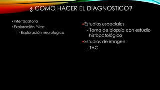 ¿ COMO HACER EL DIAGNOSTICO?
• Interrogatorio
• Exploración física
- Exploración neurológica
• Estudios de laboratorio
- Biometría hemática completa
- Química sanguínea
- Tiempo de protrombina
- Tiempo de tromboplastina
- EGO
- Pruebas de funcionamiento
tiroideo
Estudios especiales
- Toma de biopsia con estudio
histopatológico
Estudios de imagen
- TAC
- Resonancia Magnética
 