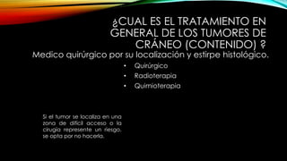 ¿CUAL ES EL TRATAMIENTO EN
GENERAL DE LOS TUMORES DE
CRÁNEO (CONTENIDO) ?
Medico quirúrgico por su localización y estirpe histológico.
• Quirúrgico
• Radioterapia
• Quimioterapia
Si el tumor se localiza en una
zona de difícil acceso o la
cirugía represente un riesgo,
se opta por no hacerla.
 