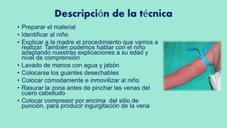 Descripción de la técnica
• Preparar el material
• Identificar al niño
• Explicar a la madre el procedimiento que vamos a
realizar. También podemos hablar con el niño
adaptando nuestras explicaciones a su edad y
nivel de comprensión
• Lavado de manos con agua y jabón
• Colocarse los guantes desechables
• Colocar cómodamente e inmovilizar al niño
• Rasurar la zona antes de pinchar las venas del
cuero cabelludo
• Colocar compresor por encima del sitio de
punción, para producir ingurgitación de la vena
 