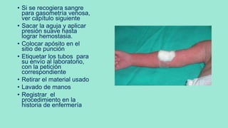 • Si se recogiera sangre
para gasometría venosa,
ver capítulo siguiente
• Sacar la aguja y aplicar
presión suave hasta
lograr hemostasia.
• Colocar apósito en el
sitio de punción
• Etiquetar los tubos para
su envío al laboratorio,
con la petición
correspondiente
• Retirar el material usado
• Lavado de manos
• Registrar el
procedimiento en la
historia de enfermería
 