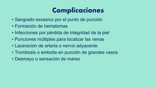 Complicaciones
• Sangrado excesivo por el punto de punción
• Formación de hematomas
• Infecciones por pérdida de integridad de la piel
• Punciones múltiples para localizar las venas
• Laceración de arteria o nervio adyacente
• Trombosis o embolia en punción de grandes vasos
• Desmayo o sensación de mareo
 