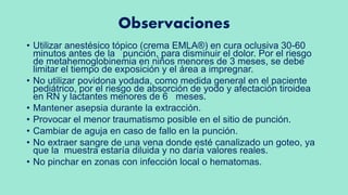 Observaciones
• Utilizar anestésico tópico (crema EMLA®) en cura oclusiva 30-60
minutos antes de la punción, para disminuir el dolor. Por el riesgo
de metahemoglobinemia en niños menores de 3 meses, se debe
limitar el tiempo de exposición y el área a impregnar.
• No utilizar povidona yodada, como medida general en el paciente
pediátrico, por el riesgo de absorción de yodo y afectación tiroidea
en RN y lactantes menores de 6 meses.
• Mantener asepsia durante la extracción.
• Provocar el menor traumatismo posible en el sitio de punción.
• Cambiar de aguja en caso de fallo en la punción.
• No extraer sangre de una vena donde esté canalizado un goteo, ya
que la muestra estaría diluida y no daría valores reales.
• No pinchar en zonas con infección local o hematomas.
 