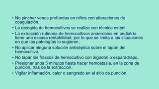 • No pinchar venas profundas en niños con alteraciones de
coagulación.
• La recogida de hemocultivos se realiza con técnica estéril.
• La extracción rutinaria de hemocultivos anaerobios en pediatría
tiene una escasa rentabilidad, por lo que se limita a las situaciones
en que las patologías lo sugieren.
• No aplicar ninguna solución antiséptica sobre el tapón del
hemocultivo.
• No tapar los frascos de hemocultivo con algodón o esparadrapo.
• Presionar unos 5 minutos hasta hacer hemostasia, en la zona de
punción, tras de la extracción.
• Vigilar inflamación, calor o sangrado en el sitio de punción.
 
