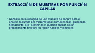 EXTRACCIÓN DE MUESTRAS POR PUNCIÓN
CAPILAR
• Consiste en la recogida de una muestra de sangre para el
análisis realizado por micrométodo: bilirrubinemias, glucemias,
hematocrito, etc., a partir de la punción capilar. Es un
procedimiento habitual en recién nacidos y lactantes.
 
