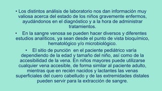 • Los distintos análisis de laboratorio nos dan información muy
valiosa acerca del estado de los niños gravemente enfermos,
ayudándonos en el diagnóstico y a la hora de administrar
tratamientos.
• En la sangre venosa se pueden hacer diversos y diferentes
estudios analíticos, ya sean desde el punto de vista bioquímico,
hematológico y/o microbiológico.
• El sitio de punción en el paciente pediátrico varía
dependiendo de la edad y tamaño del niño, así como de la
accesibilidad de la vena. En niños mayores puede utilizarse
cualquier vena accesible, de forma similar al paciente adulto,
mientras que en recién nacidos y lactantes las venas
superficiales del cuero cabelludo y de las extremidades distales
pueden servir para la extracción de sangre.
 