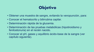 Objetivo
• Obtener una muestra de sangre, evitando la venopunción, para:
• Conocer el hematocrito y bilirrubina capilar.
• Determinación rápida de la glucemia.
• Determinación de las pruebas metabólicas (hipotiroidismo y
fenilcetonuria) en el recién nacido.
• Conocer el pH, gases y equilibrio ácido-base de la sangre (ver
capítulo siguiente).
 