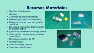 Recursos Materiales
• Guantes desechables
• Lanceta
• Capilares de microhematocrito
• Plastilina para sellar los capilares
• Tubos microtainer para recogida de
muestras
• Tiras reactivas para la determinación
de glucosa capilar
• Aparato de determinación de glucemia
• Papel de filtro especial para pruebas
metabólicas
• Torunda con alcohol de 70º
• Apósito/ Gasas
• Batea con agua caliente
• Etiquetas identificativas
 