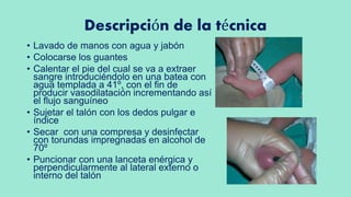 Descripción de la técnica
• Lavado de manos con agua y jabón
• Colocarse los guantes
• Calentar el pie del cual se va a extraer
sangre introduciéndolo en una batea con
agua templada a 41º, con el fin de
producir vasodilatación incrementando así
el flujo sanguíneo
• Sujetar el talón con los dedos pulgar e
índice
• Secar con una compresa y desinfectar
con torundas impregnadas en alcohol de
70º
• Puncionar con una lanceta enérgica y
perpendicularmente al lateral externo o
interno del talón
 